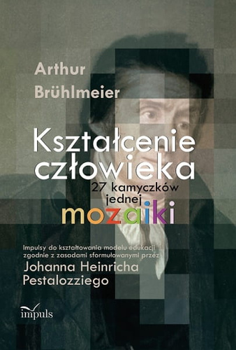 Kształcenie człowieka  27 kamyczków jednej mozaiki. Impulsy do kształtowania modelu edukacji zgodnie z zasadami sformułowanymi przez Johanna Heinricha Pestalozziego