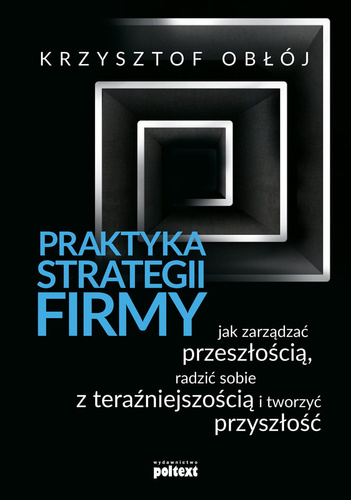 Praktyka strategii firmy. Jak zarządzać przeszłością, radzić sobie z teraźniejszością i tworzyć przyszłość